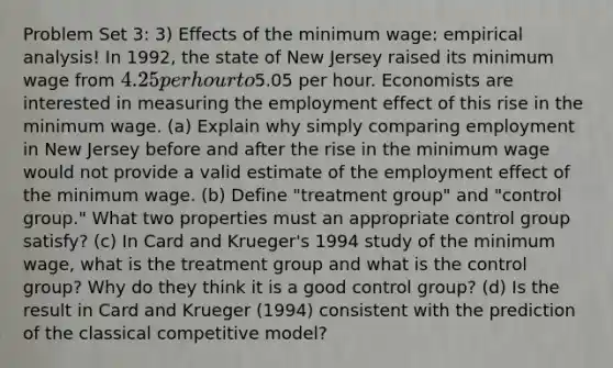 Problem Set 3: 3) Effects of the minimum wage: empirical analysis! In 1992, the state of New Jersey raised its minimum wage from 4.25 per hour to5.05 per hour. Economists are interested in measuring the employment effect of this rise in the minimum wage. (a) Explain why simply comparing employment in New Jersey before and after the rise in the minimum wage would not provide a valid estimate of the employment effect of the minimum wage. (b) Define "treatment group" and "control group." What two properties must an appropriate control group satisfy? (c) In Card and Krueger's 1994 study of the minimum wage, what is the treatment group and what is the control group? Why do they think it is a good control group? (d) Is the result in Card and Krueger (1994) consistent with the prediction of the classical competitive model?