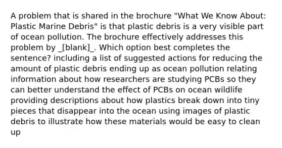 A problem that is shared in the brochure "What We Know About: Plastic Marine Debris" is that plastic debris is a very visible part of ocean pollution. The brochure effectively addresses this problem by _[blank]_. Which option best completes the sentence? including a list of suggested actions for reducing the amount of plastic debris ending up as ocean pollution relating information about how researchers are studying PCBs so they can better understand the effect of PCBs on ocean wildlife providing descriptions about how plastics break down into tiny pieces that disappear into the ocean using images of plastic debris to illustrate how these materials would be easy to clean up