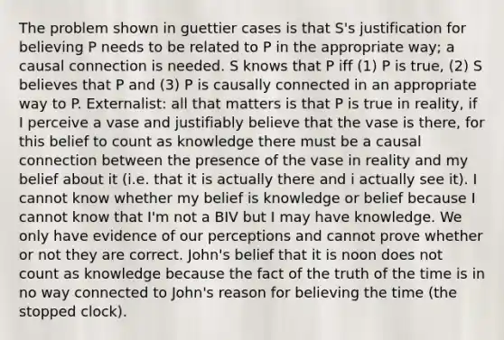 The problem shown in guettier cases is that S's justification for believing P needs to be related to P in the appropriate way; a causal connection is needed. S knows that P iff (1) P is true, (2) S believes that P and (3) P is causally connected in an appropriate way to P. Externalist: all that matters is that P is true in reality, if I perceive a vase and justifiably believe that the vase is there, for this belief to count as knowledge there must be a causal connection between the presence of the vase in reality and my belief about it (i.e. that it is actually there and i actually see it). I cannot know whether my belief is knowledge or belief because I cannot know that I'm not a BIV but I may have knowledge. We only have evidence of our perceptions and cannot prove whether or not they are correct. John's belief that it is noon does not count as knowledge because the fact of the truth of the time is in no way connected to John's reason for believing the time (the stopped clock).