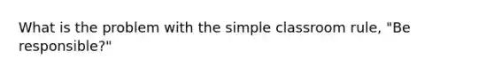 What is the problem with the simple classroom rule, "Be responsible?"