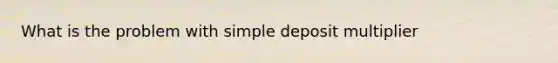 What is the problem with simple deposit multiplier