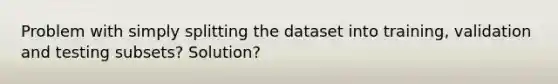 Problem with simply splitting the dataset into training, validation and testing subsets? Solution?