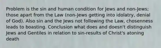 Problem is the sin and human condition for Jews and non-Jews; those apart from the Law (non-Jews getting into idolatry, denial of God). Also sin and the Jews not following the Law, chosenness leads to boasting. Conclusion what does and doesn't distinguish Jews and Gentiles in relation to sin-results of Christ's atoning death