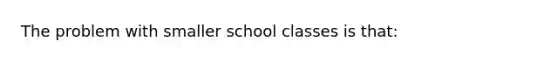 The problem with smaller school classes is that: