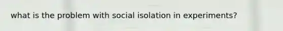 what is the problem with social isolation in experiments?