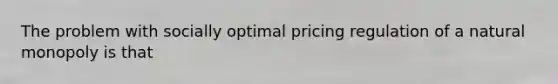 The problem with socially optimal pricing regulation of a natural monopoly is that