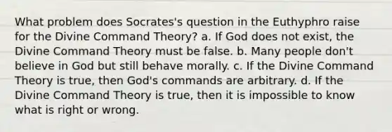 What problem does Socrates's question in the Euthyphro raise for the Divine Command Theory? a. If God does not exist, the Divine Command Theory must be false. b. Many people don't believe in God but still behave morally. c. If the Divine Command Theory is true, then God's commands are arbitrary. d. If the Divine Command Theory is true, then it is impossible to know what is right or wrong.