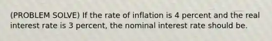 (PROBLEM SOLVE) If the rate of inflation is 4 percent and the real interest rate is 3 percent, the nominal interest rate should be.