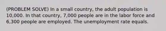 (PROBLEM SOLVE) In a small country, the adult population is 10,000. In that country, 7,000 people are in the labor force and 6,300 people are employed. The unemployment rate equals.