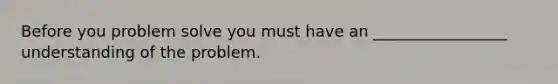 Before you problem solve you must have an _________________ understanding of the problem.