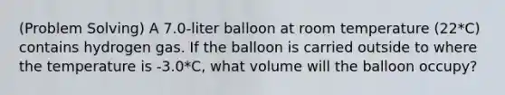 (<a href='https://www.questionai.com/knowledge/kZi0diIlxK-problem-solving' class='anchor-knowledge'>problem solving</a>) A 7.0-liter balloon at room temperature (22*C) contains hydrogen gas. If the balloon is carried outside to where the temperature is -3.0*C, what volume will the balloon occupy?