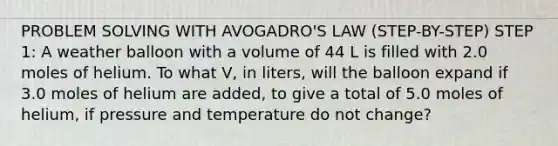 PROBLEM SOLVING WITH AVOGADRO'S LAW (STEP-BY-STEP) STEP 1: A weather balloon with a volume of 44 L is filled with 2.0 moles of helium. To what V, in liters, will the balloon expand if 3.0 moles of helium are added, to give a total of 5.0 moles of helium, if pressure and temperature do not change?