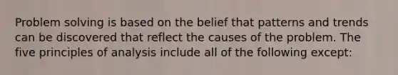 Problem solving is based on the belief that patterns and trends can be discovered that reflect the causes of the problem. The five principles of analysis include all of the following except: