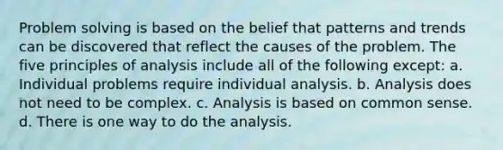 Problem solving is based on the belief that patterns and trends can be discovered that reflect the causes of the problem. The five principles of analysis include all of the following except: a. Individual problems require individual analysis. b. Analysis does not need to be complex. c. Analysis is based on common sense. d. There is one way to do the analysis.