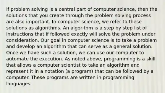 If problem solving is a central part of computer science, then the solutions that you create through the problem solving process are also important. In computer science, we refer to these solutions as algorithms. An algorithm is a step by step list of instructions that if followed exactly will solve the problem under consideration. Our goal in computer science is to take a problem and develop an algorithm that can serve as a general solution. Once we have such a solution, we can use our computer to automate the execution. As noted above, programming is a skill that allows a computer scientist to take an algorithm and represent it in a notation (a program) that can be followed by a computer. These programs are written in programming languages.