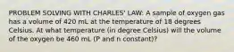 PROBLEM SOLVING WITH CHARLES' LAW: A sample of oxygen gas has a volume of 420 mL at the temperature of 18 degrees Celsius. At what temperature (in degree Celsius) will the volume of the oxygen be 460 mL (P and n constant)?