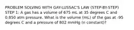 PROBLEM SOLVING WITH GAY-LUSSAC'S LAW (STEP-BY-STEP) STEP 1: A gas has a volume of 675 mL at 35 degrees C and 0.850 atm pressure. What is the volume (mL) of the gas at -95 degrees C and a pressure of 802 mmHg (n constant)?