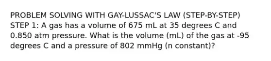 PROBLEM SOLVING WITH GAY-LUSSAC'S LAW (STEP-BY-STEP) STEP 1: A gas has a volume of 675 mL at 35 degrees C and 0.850 atm pressure. What is the volume (mL) of the gas at -95 degrees C and a pressure of 802 mmHg (n constant)?