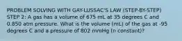 PROBLEM SOLVING WITH GAY-LUSSAC'S LAW (STEP-BY-STEP) STEP 2: A gas has a volume of 675 mL at 35 degrees C and 0.850 atm pressure. What is the volume (mL) of the gas at -95 degrees C and a pressure of 802 mmHg (n constant)?