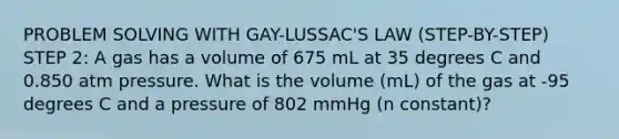 PROBLEM SOLVING WITH GAY-LUSSAC'S LAW (STEP-BY-STEP) STEP 2: A gas has a volume of 675 mL at 35 degrees C and 0.850 atm pressure. What is the volume (mL) of the gas at -95 degrees C and a pressure of 802 mmHg (n constant)?