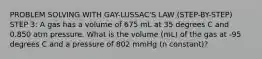 PROBLEM SOLVING WITH GAY-LUSSAC'S LAW (STEP-BY-STEP) STEP 3: A gas has a volume of 675 mL at 35 degrees C and 0.850 atm pressure. What is the volume (mL) of the gas at -95 degrees C and a pressure of 802 mmHg (n constant)?