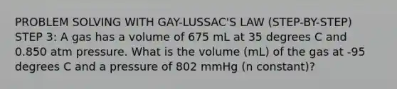 PROBLEM SOLVING WITH GAY-LUSSAC'S LAW (STEP-BY-STEP) STEP 3: A gas has a volume of 675 mL at 35 degrees C and 0.850 atm pressure. What is the volume (mL) of the gas at -95 degrees C and a pressure of 802 mmHg (n constant)?