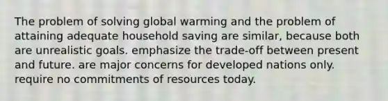 The problem of solving global warming and the problem of attaining adequate household saving are​ similar, because both are unrealistic goals. emphasize the​ trade-off between present and future. are major concerns for developed nations only. require no commitments of resources today.