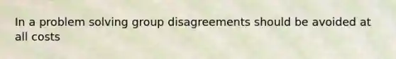 In a problem solving group disagreements should be avoided at all costs