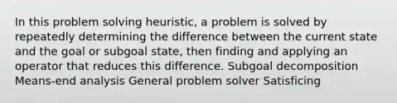 In this problem solving heuristic, a problem is solved by repeatedly determining the difference between the current state and the goal or subgoal state, then finding and applying an operator that reduces this difference. Subgoal decomposition Means-end analysis General problem solver Satisficing