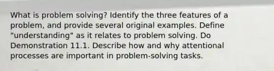 What is problem solving? Identify the three features of a problem, and provide several original examples. Define "understanding" as it relates to problem solving. Do Demonstration 11.1. Describe how and why attentional processes are important in problem-solving tasks.