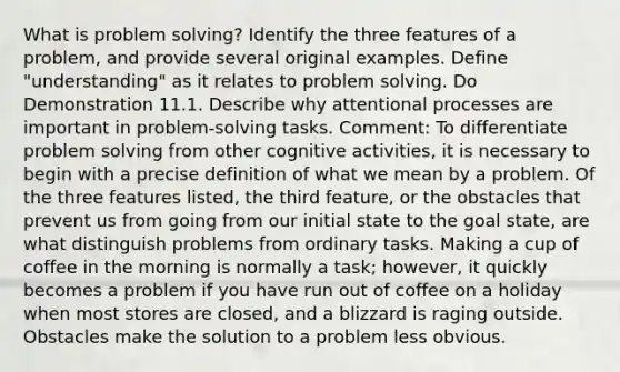 What is <a href='https://www.questionai.com/knowledge/kZi0diIlxK-problem-solving' class='anchor-knowledge'>problem solving</a>? Identify the three features of a problem, and provide several original examples. Define "understanding" as it relates to problem solving. Do Demonstration 11.1. Describe why attentional processes are important in problem-solving tasks. Comment: To differentiate problem solving from other cognitive activities, it is necessary to begin with a precise definition of what we mean by a problem. Of the three features listed, the third feature, or the obstacles that prevent us from going from our initial state to the goal state, are what distinguish problems from ordinary tasks. Making a cup of coffee in the morning is normally a task; however, it quickly becomes a problem if you have run out of coffee on a holiday when most stores are closed, and a blizzard is raging outside. Obstacles make the solution to a problem less obvious.