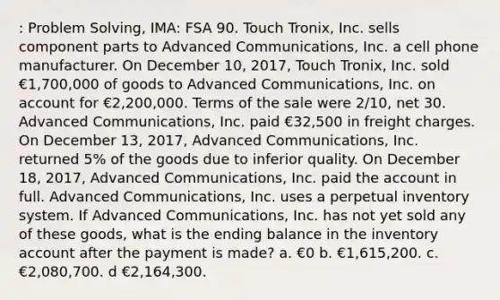 : Problem Solving, IMA: FSA 90. Touch Tronix, Inc. sells component parts to Advanced Communications, Inc. a cell phone manufacturer. On December 10, 2017, Touch Tronix, Inc. sold €1,700,000 of goods to Advanced Communications, Inc. on account for €2,200,000. Terms of the sale were 2/10, net 30. Advanced Communications, Inc. paid €32,500 in freight charges. On December 13, 2017, Advanced Communications, Inc. returned 5% of the goods due to inferior quality. On December 18, 2017, Advanced Communications, Inc. paid the account in full. Advanced Communications, Inc. uses a perpetual inventory system. If Advanced Communications, Inc. has not yet sold any of these goods, what is the ending balance in the inventory account after the payment is made? a. €0 b. €1,615,200. c. €2,080,700. d €2,164,300.