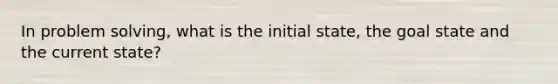 In problem solving, what is the initial state, the goal state and the current state?