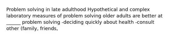 Problem solving in late adulthood Hypothetical and complex laboratory measures of problem solving older adults are better at ______ problem solving -deciding quickly about health -consult other (family, friends,