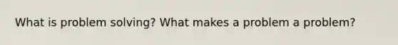 What is problem solving? What makes a problem a problem?