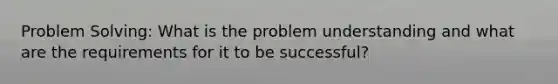 Problem Solving: What is the problem understanding and what are the requirements for it to be successful?