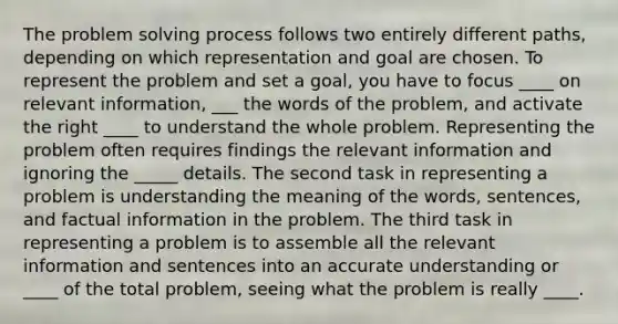 The problem solving process follows two entirely different paths, depending on which representation and goal are chosen. To represent the problem and set a goal, you have to focus ____ on relevant information, ___ the words of the problem, and activate the right ____ to understand the whole problem. Representing the problem often requires findings the relevant information and ignoring the _____ details. The second task in representing a problem is understanding the meaning of the words, sentences, and factual information in the problem. The third task in representing a problem is to assemble all the relevant information and sentences into an accurate understanding or ____ of the total problem, seeing what the problem is really ____.