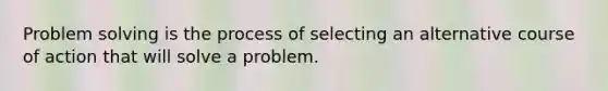 Problem solving is the process of selecting an alternative course of action that will solve a problem.