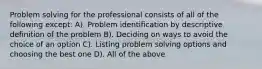 Problem solving for the professional consists of all of the following except: A). Problem identification by descriptive definition of the problem B). Deciding on ways to avoid the choice of an option C). Listing problem solving options and choosing the best one D). All of the above