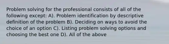 Problem solving for the professional consists of all of the following except: A). Problem identification by descriptive definition of the problem B). Deciding on ways to avoid the choice of an option C). Listing problem solving options and choosing the best one D). All of the above