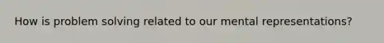 How is problem solving related to our mental representations?