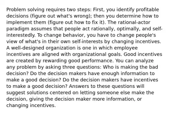 Problem solving requires two steps: First, you identify profitable decisions (figure out what's wrong); then you determine how to implement them (figure out how to fix it). The rational-actor paradigm assumes that people act rationally, optimally, and self-interestedly. To change behavior, you have to change people's view of what's in their own self-interests by changing incentives. A well-designed organization is one in which employee incentives are aligned with organizational goals. Good incentives are created by rewarding good performance. You can analyze any problem by asking three questions: Who is making the bad decision? Do the decision makers have enough information to make a good decision? Do the decision makers have incentives to make a good decision? Answers to these questions will suggest solutions centered on letting someone else make the decision, giving the decision maker more information, or changing incentives.