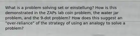 What is a problem solving set or einstellung? How is this demonstrated in the ZAPs lab coin problem, the water jar problem, and the 9-dot problem? How does this suggest an "over-reliance" of the strategy of using an analogy to solve a problem?