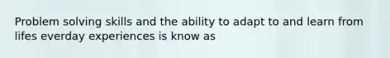 Problem solving skills and the ability to adapt to and learn from lifes everday experiences is know as