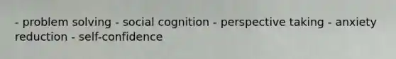 - problem solving - social cognition - perspective taking - anxiety reduction - self-confidence