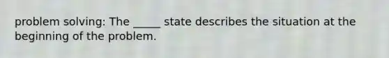 problem solving: The _____ state describes the situation at the beginning of the problem.