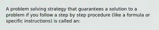 A problem solving strategy that guarantees a solution to a problem if you follow a step by step procedure (like a formula or specific instructions) is called an: