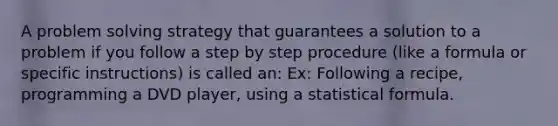 A problem solving strategy that guarantees a solution to a problem if you follow a step by step procedure (like a formula or specific instructions) is called an: Ex: Following a recipe, programming a DVD player, using a statistical formula.