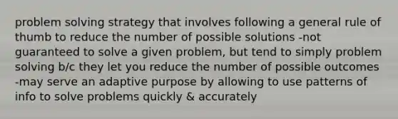 problem solving strategy that involves following a general rule of thumb to reduce the number of possible solutions -not guaranteed to solve a given problem, but tend to simply problem solving b/c they let you reduce the number of possible outcomes -may serve an adaptive purpose by allowing to use patterns of info to solve problems quickly & accurately