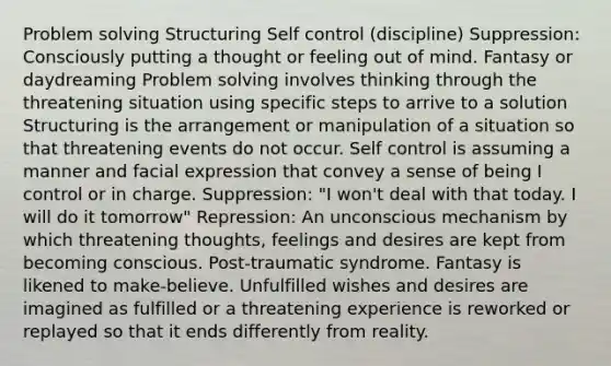 <a href='https://www.questionai.com/knowledge/kZi0diIlxK-problem-solving' class='anchor-knowledge'>problem solving</a> Structuring Self control (discipline) Suppression: Consciously putting a thought or feeling out of mind. Fantasy or daydreaming Problem solving involves thinking through the threatening situation using specific steps to arrive to a solution Structuring is the arrangement or manipulation of a situation so that threatening events do not occur. Self control is assuming a manner and facial expression that convey a sense of being I control or in charge. Suppression: "I won't deal with that today. I will do it tomorrow" Repression: An unconscious mechanism by which threatening thoughts, feelings and desires are kept from becoming conscious. Post-traumatic syndrome. Fantasy is likened to make-believe. Unfulfilled wishes and desires are imagined as fulfilled or a threatening experience is reworked or replayed so that it ends differently from reality.